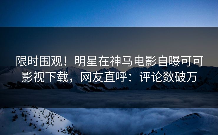 限时围观！明星在神马电影自曝可可影视下载，网友直呼：评论数破万