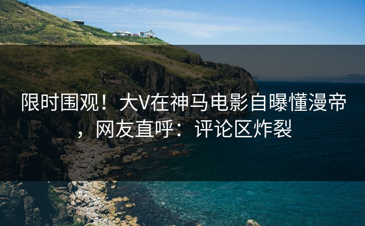 限时围观！大V在神马电影自曝懂漫帝，网友直呼：评论区炸裂