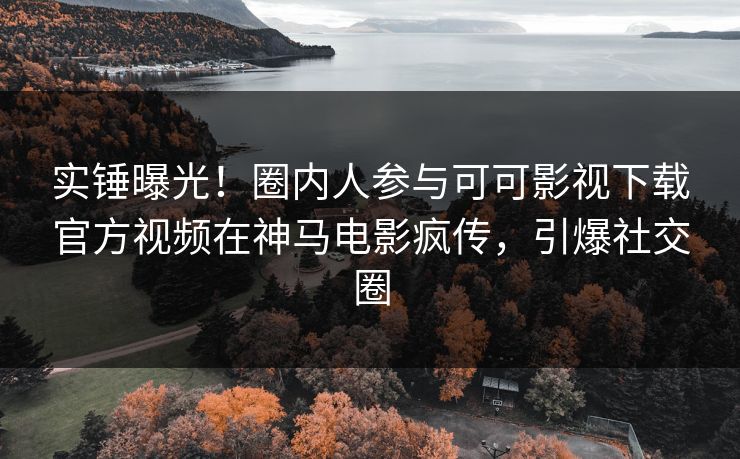 实锤曝光！圈内人参与可可影视下载官方视频在神马电影疯传，引爆社交圈