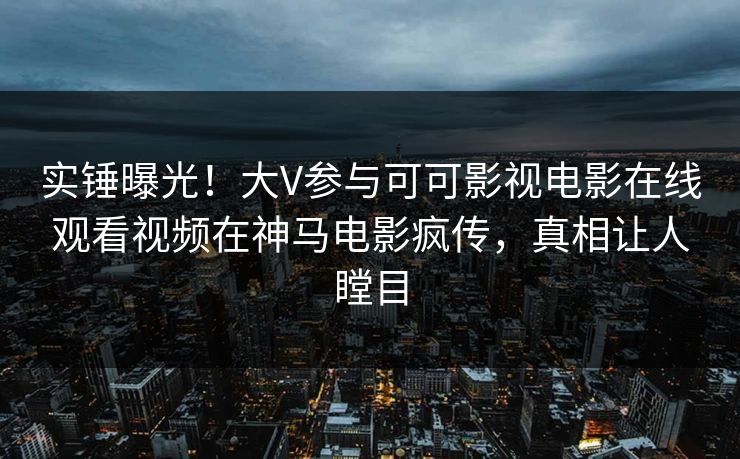 实锤曝光!大V参与可可影视电影在线观看视频在神马电影疯传,真相让人瞠目