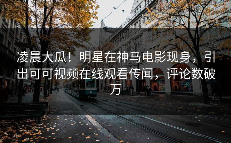 凌晨大瓜！明星在神马电影现身，引出可可视频在线观看传闻，评论数破万