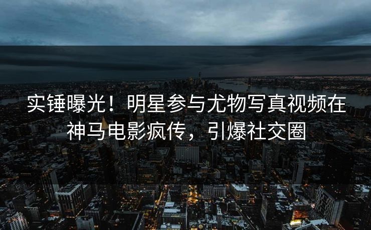 实锤曝光！明星参与尤物写真视频在神马电影疯传，引爆社交圈