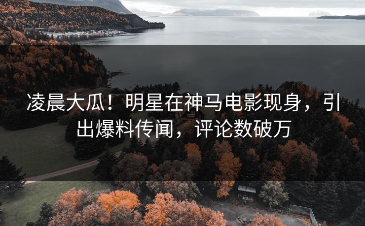 凌晨大瓜！明星在神马电影现身，引出爆料传闻，评论数破万