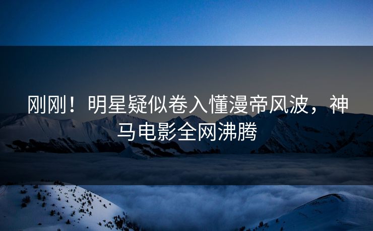刚刚！明星疑似卷入懂漫帝风波，神马电影全网沸腾