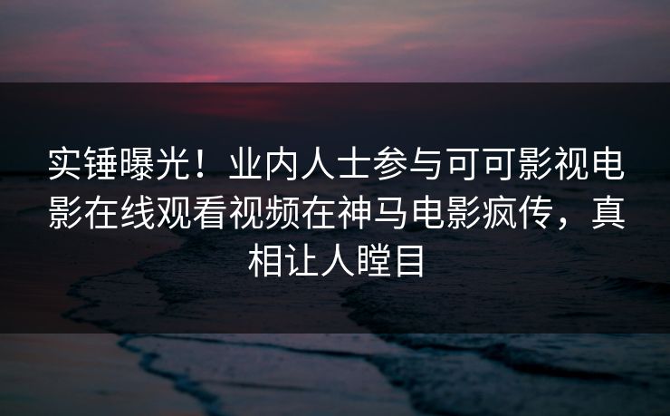 实锤曝光!业内人士参与可可影视电影在线观看视频在神马电影疯传,真相让人瞠目