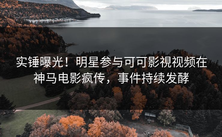实锤曝光！明星参与可可影視视频在神马电影疯传，事件持续发酵