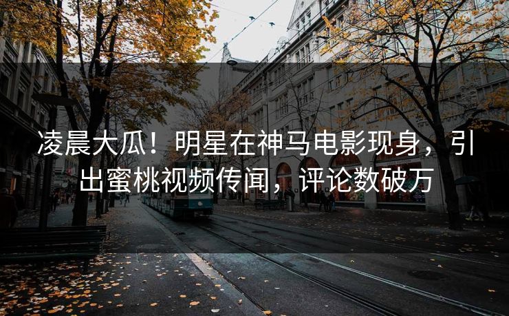 凌晨大瓜！明星在神马电影现身，引出蜜桃视频传闻，评论数破万