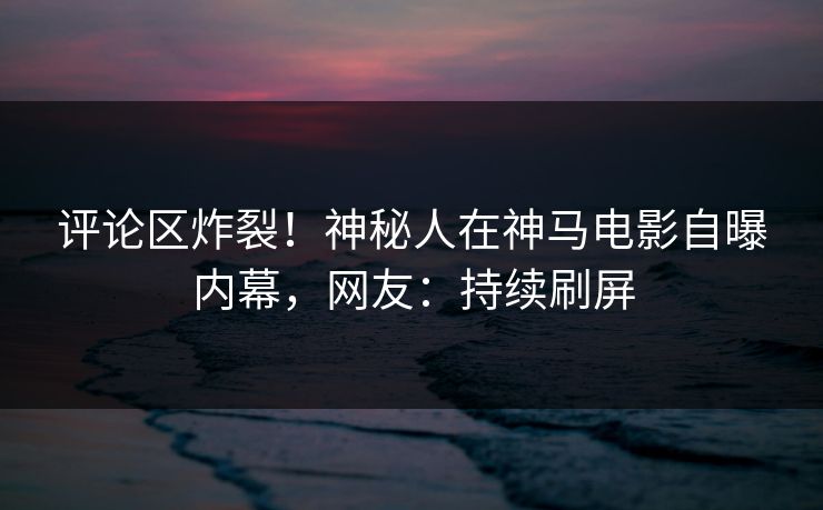 评论区炸裂!神秘人在神马电影自曝内幕,网友:持续刷屏 第1张 评论区炸裂!神秘人在神马电影自曝内幕,网友:持续刷屏 第1张