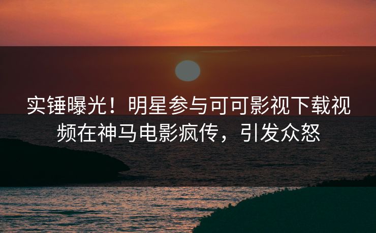 实锤曝光！明星参与可可影视下载视频在神马电影疯传，引发众怒