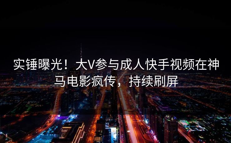 实锤曝光！大V参与成人快手视频在神马电影疯传，持续刷屏