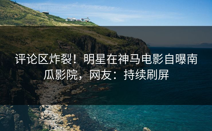 评论区炸裂！明星在神马电影自曝南瓜影院，网友：持续刷屏