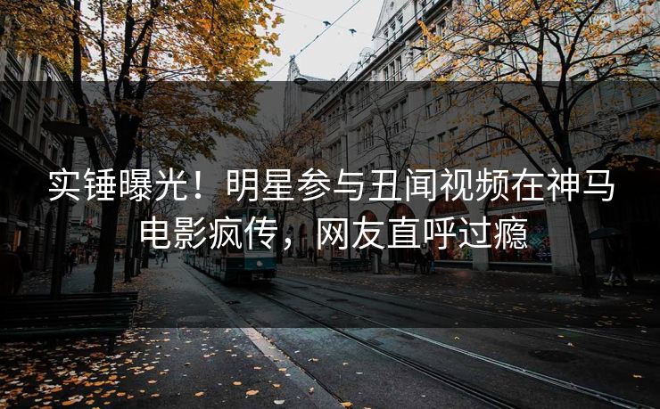 实锤曝光！明星参与丑闻视频在神马电影疯传，网友直呼过瘾