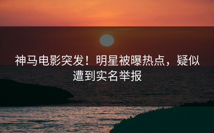 神马电影突发!明星被曝热点,疑似遭到实名举报