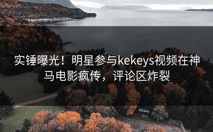 实锤曝光！明星参与kekeys视频在神马电影疯传，评论区炸裂