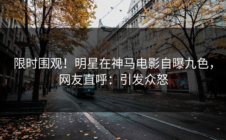 限时围观！明星在神马电影自曝九色，网友直呼：引发众怒