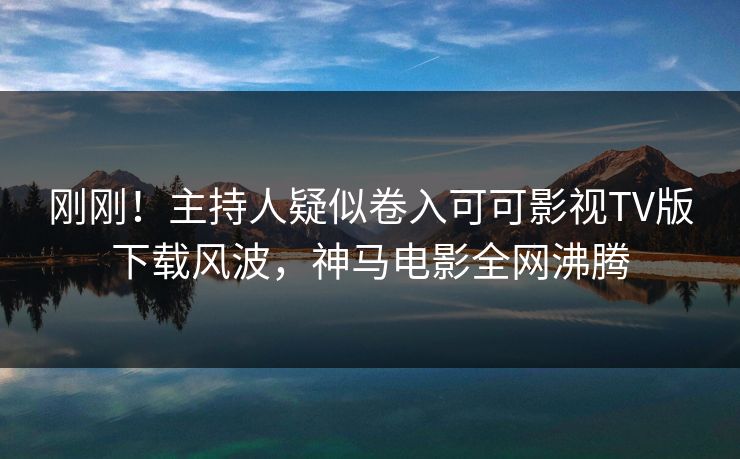 刚刚！主持人疑似卷入可可影视TV版下载风波，神马电影全网沸腾