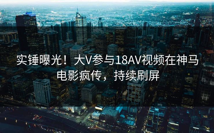 实锤曝光！大V参与18AV视频在神马电影疯传，持续刷屏
