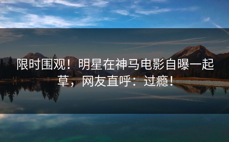 限时围观！明星在神马电影自曝一起草，网友直呼：过瘾！