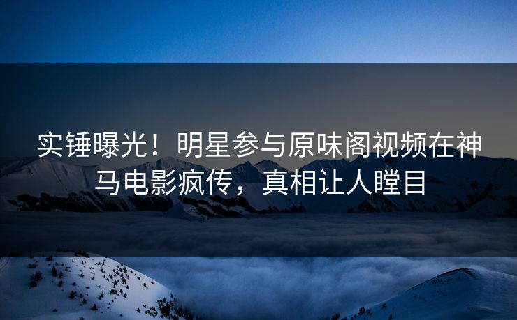 实锤曝光！明星参与原味阁视频在神马电影疯传，真相让人瞠目