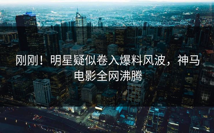 刚刚！明星疑似卷入爆料风波，神马电影全网沸腾