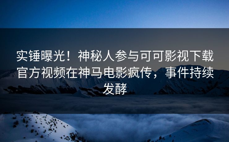 实锤曝光!神秘人参与可可影视下载官方视频在神马电影疯传,事件持续发酵