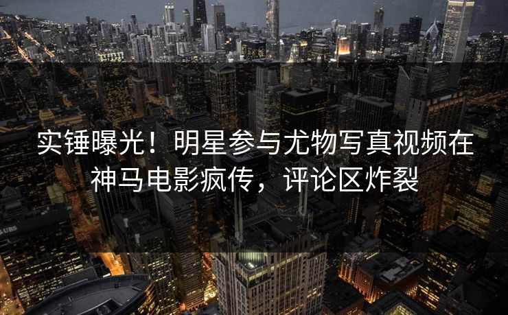 实锤曝光！明星参与尤物写真视频在神马电影疯传，评论区炸裂