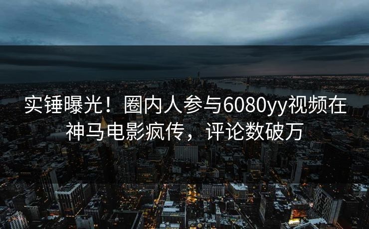 实锤曝光！圈内人参与6080yy视频在神马电影疯传，评论数破万