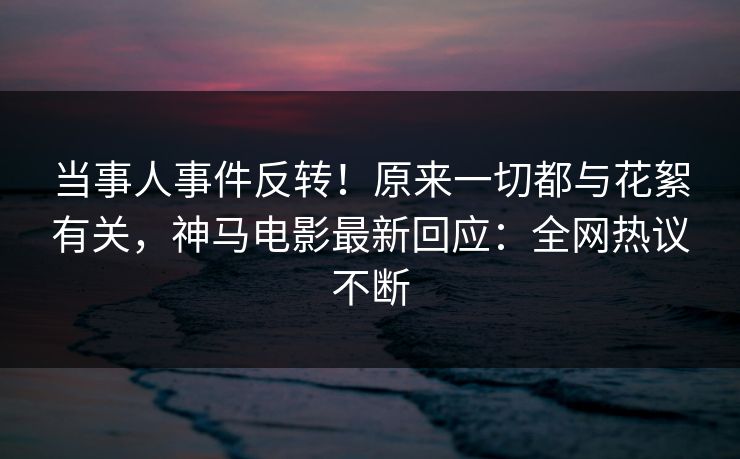 当事人事件反转!原来一切都与花絮有关,神马电影最新回应:全网热议不断 第1张 当事人事件反转!原来一切都与花絮有关,神马电影最新回应:全网热议不断 第1张