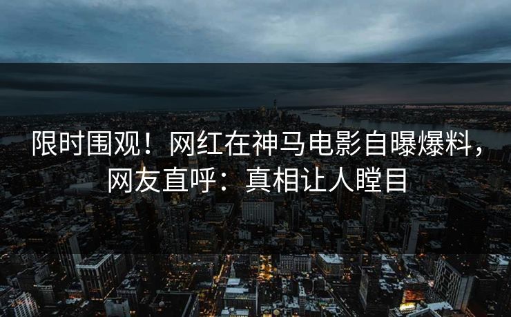 限时围观!网红在神马电影自曝爆料,网友直呼:真相让人瞠目