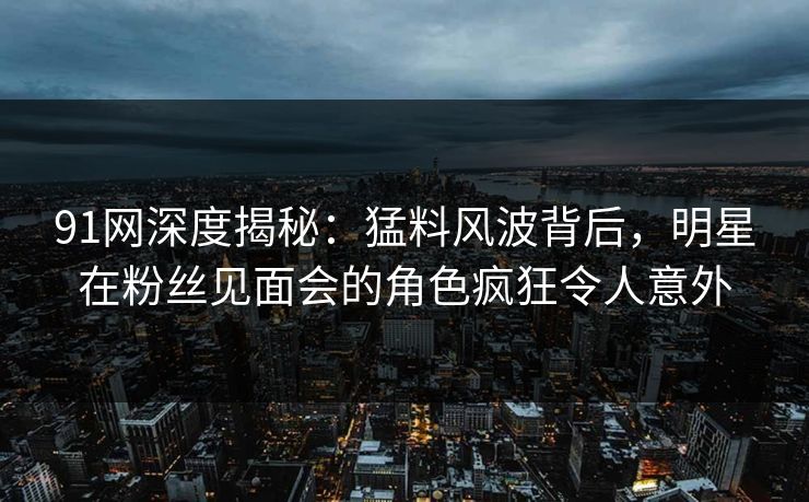 91网深度揭秘:猛料风波背后,明星在粉丝见面会的角色疯狂令人意外 第1张 91网深度揭秘:猛料风波背后,明星在粉丝见面会的角色疯狂令人意外 第1张