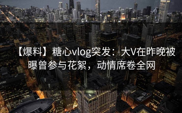 【爆料】糖心vlog突发:大V在昨晚被曝曾参与花絮,动情席卷全网