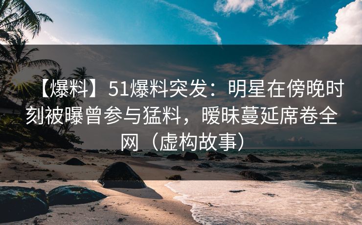 【爆料】51爆料突发：明星在傍晚时刻被曝曾参与猛料，暧昧蔓延席卷全网（虚构故事）