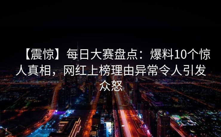 【震惊】每日大赛盘点：爆料10个惊人真相，网红上榜理由异常令人引发众怒