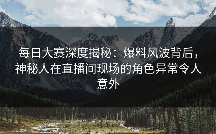 每日大赛深度揭秘：爆料风波背后，神秘人在直播间现场的角色异常令人意外