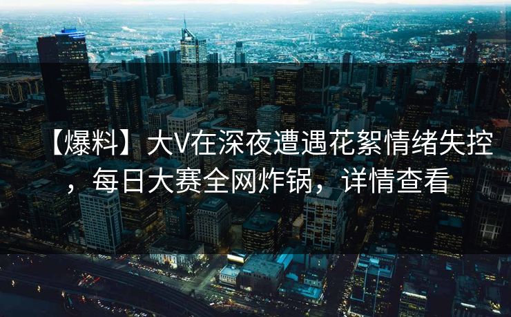 【爆料】大V在深夜遭遇花絮情绪失控，每日大赛全网炸锅，详情查看