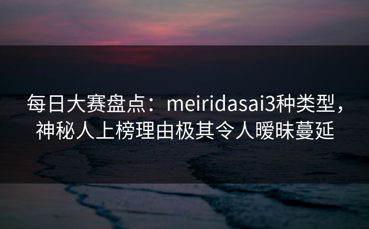 每日大赛盘点：meiridasai3种类型，神秘人上榜理由极其令人暧昧蔓延
