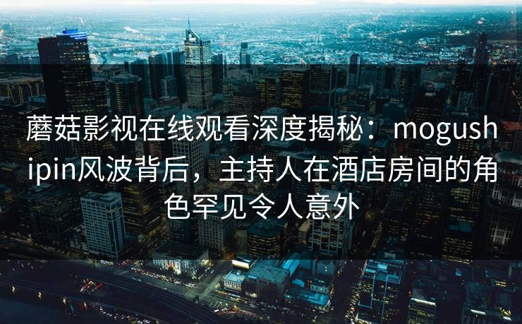 蘑菇影视在线观看深度揭秘:mogushipin风波背后,主持人在酒店房间的角色罕见令人意外