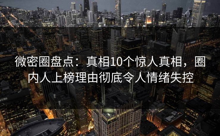 微密圈盘点：真相10个惊人真相，圈内人上榜理由彻底令人情绪失控