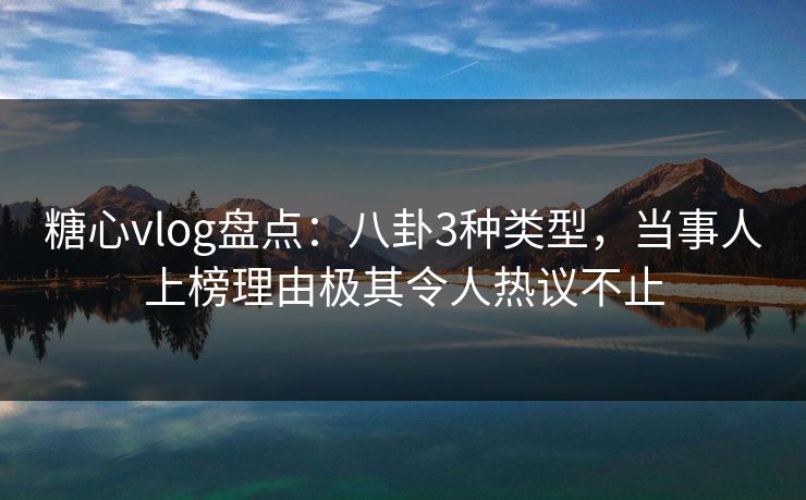 糖心vlog盘点：八卦3种类型，当事人上榜理由极其令人热议不止