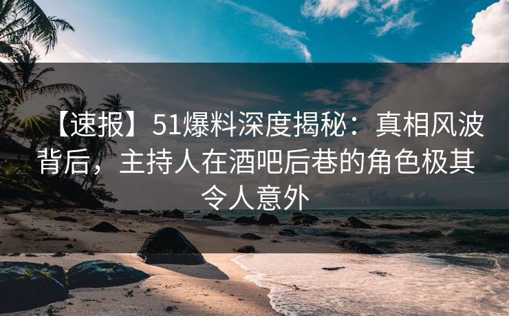 【速报】51爆料深度揭秘：真相风波背后，主持人在酒吧后巷的角色极其令人意外