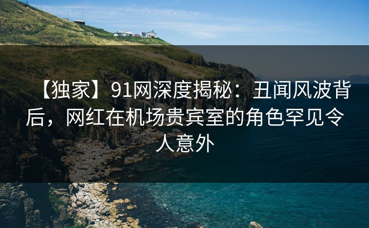 【独家】91网深度揭秘：丑闻风波背后，网红在机场贵宾室的角色罕见令人意外