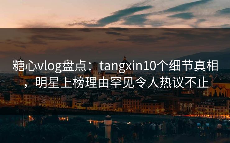糖心vlog盘点：tangxin10个细节真相，明星上榜理由罕见令人热议不止
