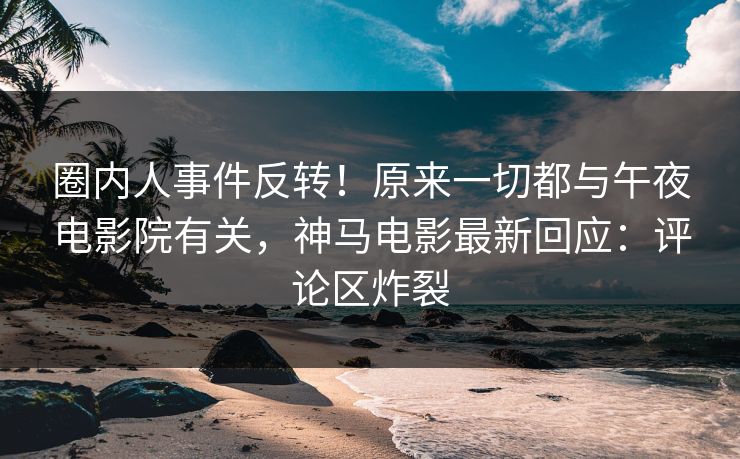 圈内人事件反转！原来一切都与午夜电影院有关，神马电影最新回应：评论区炸裂