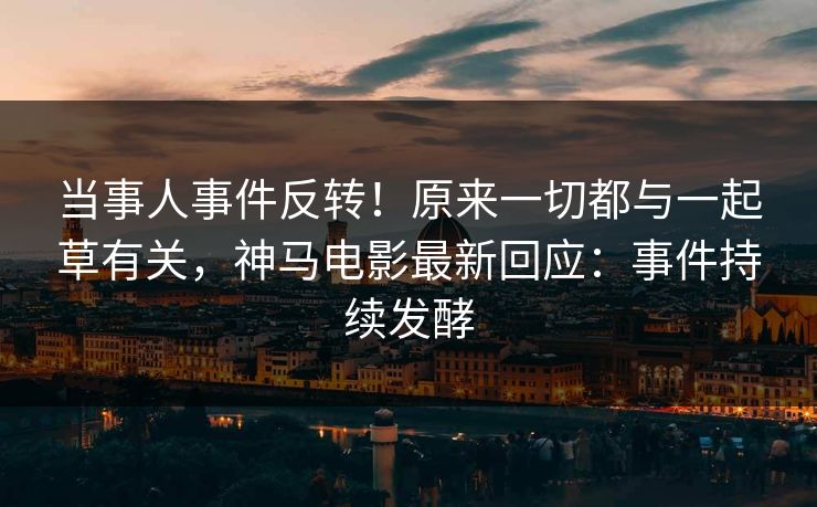 当事人事件反转！原来一切都与一起草有关，神马电影最新回应：事件持续发酵