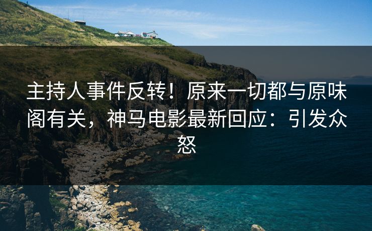 主持人事件反转！原来一切都与原味阁有关，神马电影最新回应：引发众怒