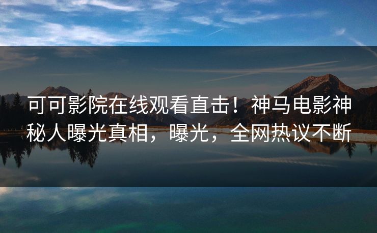 可可影院在线观看直击！神马电影神秘人曝光真相，曝光，全网热议不断