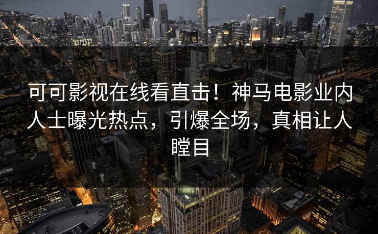 可可影视在线看直击！神马电影业内人士曝光热点，引爆全场，真相让人瞠目
