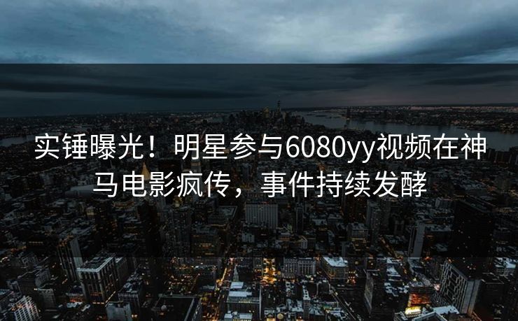 实锤曝光！明星参与6080yy视频在神马电影疯传，事件持续发酵