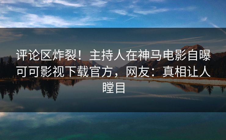 评论区炸裂!主持人在神马电影自曝可可影视下载官方,网友:真相让人瞠目
