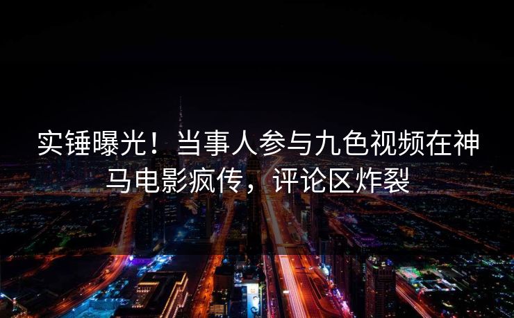 实锤曝光！当事人参与九色视频在神马电影疯传，评论区炸裂